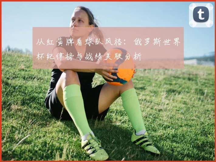 从红黄牌看球队风格：俄罗斯世界杯纪律榜与战绩关联分析