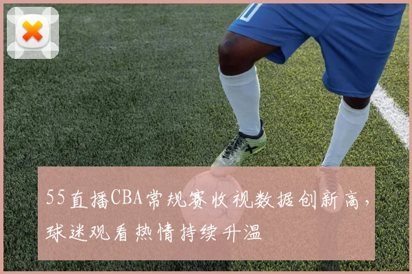 55直播CBA常规赛收视数据创新高，球迷观看热情持续升温
