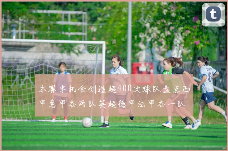 本赛季机会创造超400次球队盘点西甲意甲各两队英超德甲法甲各一队
