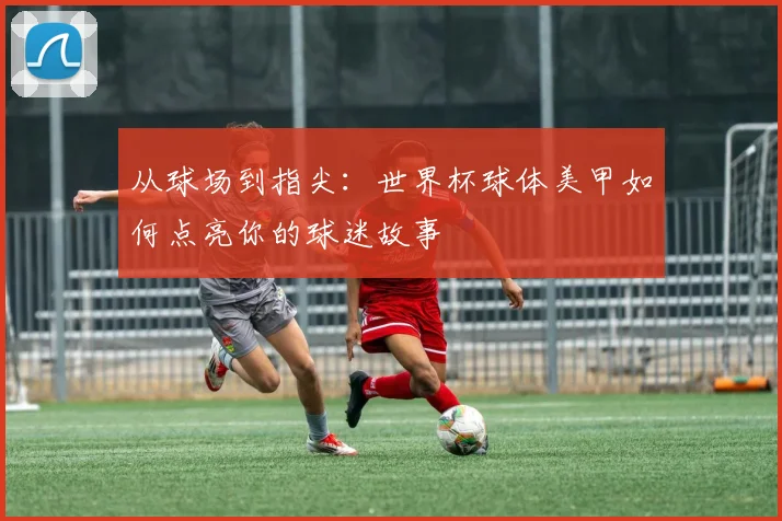 从球场到指尖：世界杯球体美甲如何点亮你的球迷故事