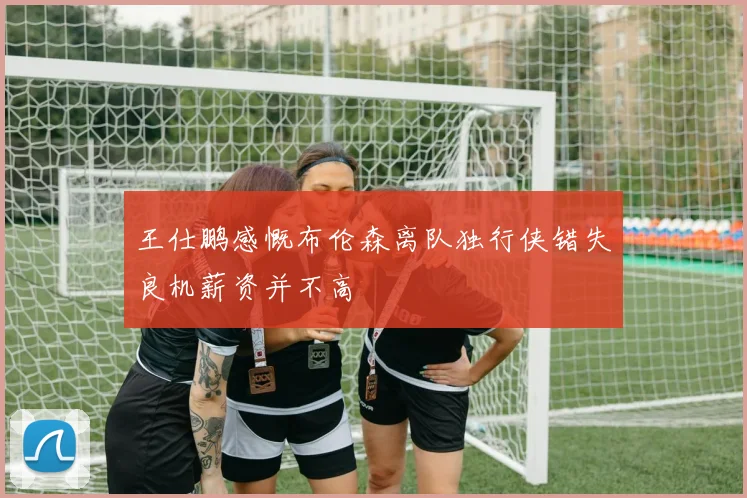 王仕鹏感慨布伦森离队独行侠错失良机薪资并不高