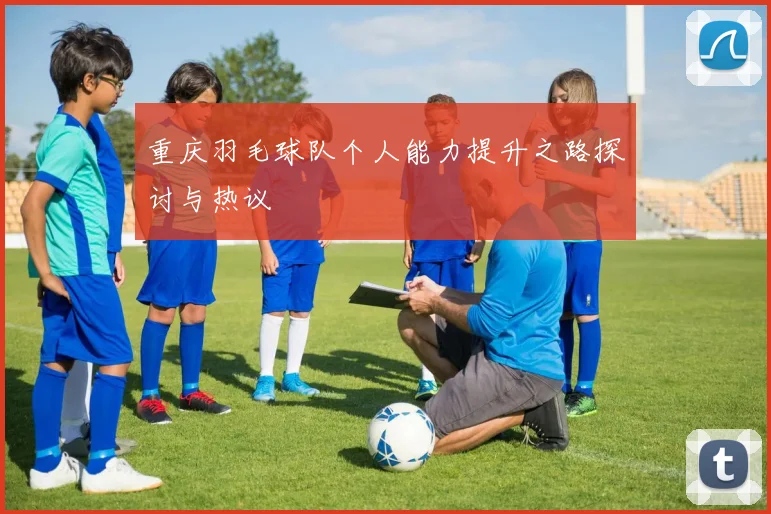 重庆羽毛球队个人能力提升之路探讨与热议