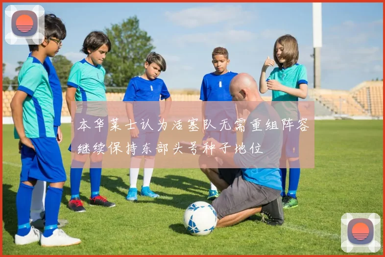 本华莱士认为活塞队无需重组阵容继续保持东部头号种子地位