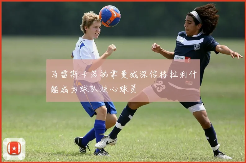 马雷斯卡若执掌曼城深信格拉利什能成为球队核心球员