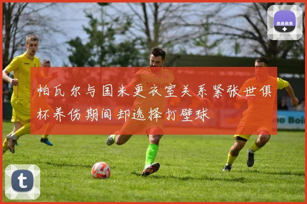 帕瓦尔与国米更衣室关系紧张世俱杯养伤期间却选择打壁球