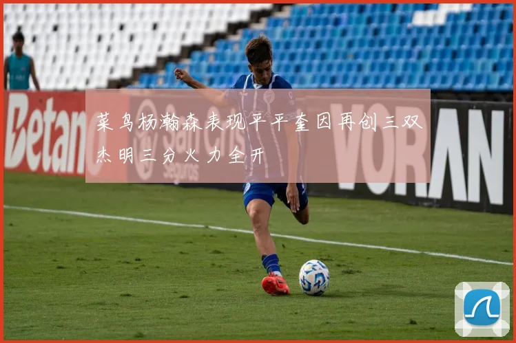 菜鸟杨瀚森表现平平奎因再创三双杰明三分火力全开