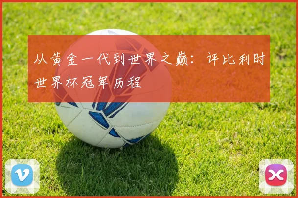 从黄金一代到世界之巅：评比利时世界杯冠军历程