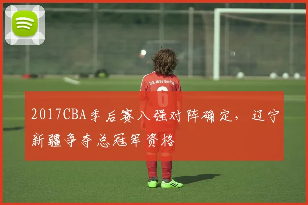 2017CBA季后赛八强对阵确定，辽宁新疆争夺总冠军资格
