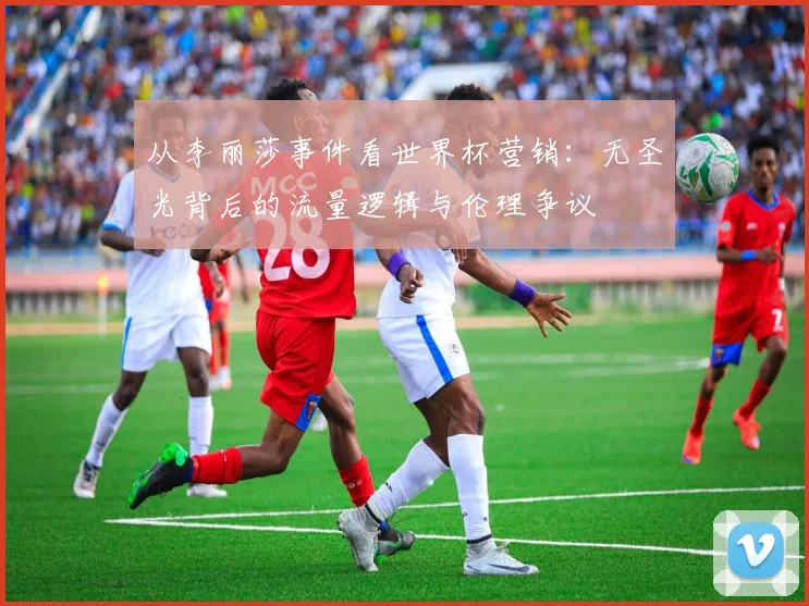 从李丽莎事件看世界杯营销：无圣光背后的流量逻辑与伦理争议